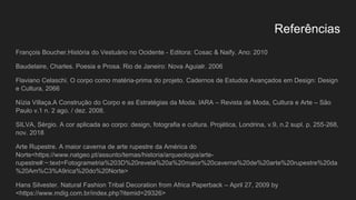 Referências
François Boucher.História do Vestuário no Ocidente - Editora: Cosac & Naify. Ano: 2010
Baudelaire, Charles. Poesia e Prosa. Rio de Janeiro: Nova Aguialr. 2006
Flaviano Celaschi. O corpo como matéria-prima do projeto. Cadernos de Estudos Avançados em Design: Design
e Cultura, 2066
Nízia Villaça.A Construção do Corpo e as Estratégias da Moda. IARA – Revista de Moda, Cultura e Arte – São
Paulo v.1 n. 2 ago. / dez. 2008.
SILVA, Sérgio. A cor aplicada ao corpo: design, fotografia e cultura. Projética, Londrina, v.9, n.2 supl. p. 255-268,
nov. 2018
Arte Rupestre. A maior caverna de arte rupestre da América do
Norte<https://www.natgeo.pt/assunto/temas/historia/arqueologia/arte-
rupestre#:~:text=Fotogrametria%203D%20revela%20a%20maior%20caverna%20de%20arte%20rupestre%20da
%20Am%C3%A9rica%20do%20Norte>
Hans Silvester. Natural Fashion Tribal Decoration from Africa Paperback – April 27, 2009 by
<https://www.mdig.com.br/index.php?itemid=29326>
 