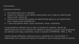 Indumentária
substantivo feminino
1. arte relacionada com o vestuário.
2. história do vestuário ou de hábitos relacionados com o traje em determinada
época, local, cultura etc.
3. conjunto de vestimentas usadas em determinada época ou por determinado
povo, classe social, profissão etc.
4. o que uma pessoa veste; roupa, indumento, induto, vestimenta.
A indumentária é definida como a arte e a história do vestuário. Sendo ela
determinada pelo uso do vestuário em relação às épocas ou povos, pode igualmente
ser definida como traje, indumento, induto e vestuário (FERREIRA, 1993, p. 760).
A partir dessas definições, observa-se que o significado de “indumentária” é
relacionado com o estudo da história do vestuário e suas mudanças entre as épocas.
 