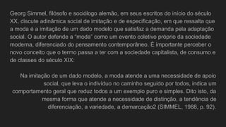 Georg Simmel, filósofo e sociólogo alemão, em seus escritos do início do século
XX, discute adinâmica social de imitação e de especificação, em que ressalta que
a moda é a imitação de um dado modelo que satisfaz a demanda pela adaptação
social. O autor defende a “moda” como um evento coletivo próprio da sociedade
moderna, diferenciado do pensamento contemporâneo. É importante perceber o
novo conceito que o termo passa a ter com a sociedade capitalista, de consumo e
de classes do século XIX:
Na imitação de um dado modelo, a moda atende a uma necessidade de apoio
social, que leva o indivíduo no caminho seguido por todos, indica um
comportamento geral que reduz todos a um exemplo puro e simples. Dito isto, da
mesma forma que atende a necessidade de distinção, a tendência de
diferenciação, a variedade, a demarcação2 (SIMMEL, 1988, p. 92).
 
