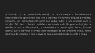 A imitação de um determinado modelo de moda atende a Periódico uma
necessidade de apoio social que leva o indivíduo no caminho seguido por todos,
indicando um comportamento geral que reduz todos a um exemplo puro e
simples. Dito isso, o homem satisfaz a necessidade de tão grande distinção, a
tendência para a diferenciação, a variedade e a demarcação. Assim, Simmel
aponta que o indivíduo é levado pela imposição de um ambiente social, numa
dinâmica de imitação, o que o alivia de sua responsabilidade perante o grupo
 