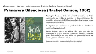 26/07/2016 Professor: Msc. Alex Santiago Nina 10
Algumas obras foram importante para percepção da escala global da crise ambiental
Primavera Silenciosa (Rachel Carson, 1962)
Revolução Verde: A II Guerra Mundial provocou um forte
crescimento da indústria química e desenvolvimento de
pesticidas (do gênero do DDT) para combate de pragas agrícolas
(principalmente insetos).
O objetivo era aumentar a produtividade e atender o
crescimento populacional.
Raquel Carson alertou os efeitos dos pesticidas não se
restringiam às pragas, mas sim toda cadeia ecológica, uma vez
que a contaminação do solo e dos rios provocava morte de
plantas, peixes, mamíferos e aves.
Documento vários casos, principalmente nos EUA
 