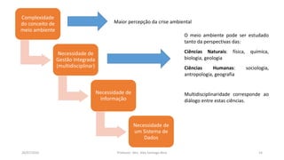 26/07/2016 Professor: Msc. Alex Santiago Nina 14
Complexidade
do conceito de
meio ambiente
Necessidade de
Gestão Integrada
(multidisciplinar)
Necessidade de
Informação
Necessidade de
um Sistema de
Dados
O meio ambiente pode ser estudado
tanto da perspectivas das:
Ciências Naturais: física, química,
biologia, geologia
Ciências Humanas: sociologia,
antropologia, geografia
Multidisciplinaridade corresponde ao
diálogo entre estas ciências.
Maior percepção da crise ambiental
 