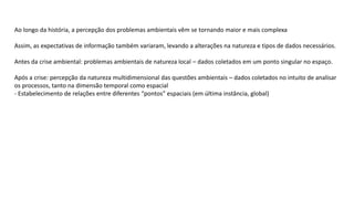 Ao longo da história, a percepção dos problemas ambientais vêm se tornando maior e mais complexa
Assim, as expectativas de informação também variaram, levando a alterações na natureza e tipos de dados necessários.
Antes da crise ambiental: problemas ambientais de natureza local – dados coletados em um ponto singular no espaço.
Após a crise: percepção da natureza multidimensional das questões ambientais – dados coletados no intuito de analisar
os processos, tanto na dimensão temporal como espacial
- Estabelecimento de relações entre diferentes “pontos” espaciais (em última instância, global)
 