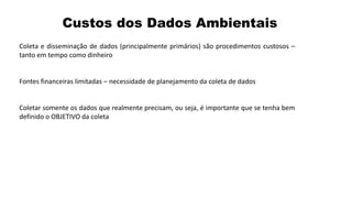Custos dos Dados Ambientais
Coleta e disseminação de dados (principalmente primários) são procedimentos custosos –
tanto em tempo como dinheiro
Fontes financeiras limitadas – necessidade de planejamento da coleta de dados
Coletar somente os dados que realmente precisam, ou seja, é importante que se tenha bem
definido o OBJETIVO da coleta
 