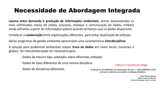 Necessidade de Abordagem Integrada
Lacuna entre demanda e produção de informações ambientais: temos desenvolvidos os
mais sofisticados meios de coleta, processo, estoque e comunicação de dados, embora
ainda soframos a partir de informações pobres quando tentamos usar os dados disponíveis
Fortalecer a colaboração entre organizações diferentes, para evitar duplicação de esforços
Vários programas de gestão ambiental apresentam uma características interdisciplinar
A solução para problemas ambientais requer troca de dados em níveis locais, nacionais e
globais. Tal intercâmbio pode ser necessário para:
- Dados do mesmo tipo, coletados sobre diferentes métodos
- Dados de tipos diferentes de uma mesma disciplina
- Dados de disciplinas diferentes
Leitura e resumo do artigo
 