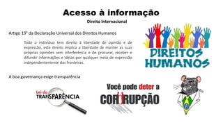 Artigo 19° da Declaração Universal dos Direitos Humanos
Todo o indivíduo tem direito à liberdade de opinião e de
expressão, este direito implica a liberdade de manter as suas
próprias opiniões sem interferência e de procurar, receber e
difundir informações e ideias por qualquer meio de expressão
independentemente das fronteiras.
A boa governança exige transparência
Acesso à informação
Direito Internacional
 