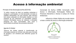 Princípio 10 da Declaração do Rio (ECO-92): Convenção de Aarhus (1998): Convenção sobre
Acesso à informação, Participação Pública em
Processos Decisórios e Acesso à Justiça em Temas
Ambientais
Influencia o Poder Público do mundo inteiro
a tratar o direto de acesso à informação ambiental
“A melhor maneira de tratar as questões ambientais é
assegurar a participação, no nível apropriado, de todos os
cidadãos interessados. No nível nacional, cada indivíduo
terá acesso adequado às informações relativas ao meio
ambiente de que disponham as autoridades públicas,
inclusive informações acerca de materiais e atividades
perigosas em suas comunidades, bem como a
oportunidade de participar dos processos decisórios”
Agenda 21 Global
“Deve-se dar ênfase especial à transformação da
informação existente em formais mais úteis para a tomada
de decisões e em orientá-la para diferentes grupos de
usuários”
Acesso à informação ambiental
 