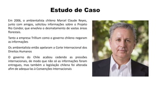 Estudo de Caso
Em 2006, o ambientalista chileno Marcel Claude Reyes,
junto com amigos, solicitou informações sobre o Projeto
Rio Condor, que envolvia o desmatamento de vastas áreas
florestais.
Tanto a empresa Trillium como o governo chileno negaram
as informações
Os ambientalista então apelaram a Corte Internacional dos
Direitos Humanos
O governo do Chile acabou cedendo as pressões
internacionais, de modo que não só as informações foram
entregues, mas também a legislação chilena foi alterada
afim de adequa-las à Convenções Internacionais
 