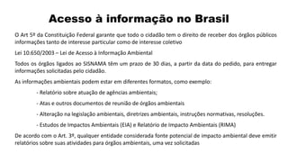 Acesso à informação no Brasil
O Art 5º da Constituição Federal garante que todo o cidadão tem o direito de receber dos órgãos públicos
informações tanto de interesse particular como de interesse coletivo
Lei 10.650/2003 – Lei de Acesso à Informação Ambiental
Todos os órgãos ligados ao SISNAMA têm um prazo de 30 dias, a partir da data do pedido, para entregar
informações solicitadas pelo cidadão.
As informações ambientais podem estar em diferentes formatos, como exemplo:
- Relatório sobre atuação de agências ambientais;
- Atas e outros documentos de reunião de órgãos ambientais
- Alteração na legislação ambientais, diretrizes ambientais, instruções normativas, resoluções.
- Estudos de Impactos Ambientais (EIA) e Relatório de Impacto Ambientais (RIMA)
De acordo com o Art. 3º, qualquer entidade considerada fonte potencial de impacto ambiental deve emitir
relatórios sobre suas atividades para órgãos ambientais, uma vez solicitadas
 