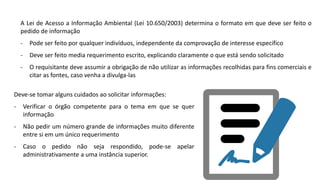 Deve-se tomar alguns cuidados ao solicitar informações:
- Verificar o órgão competente para o tema em que se quer
informação
- Não pedir um número grande de informações muito diferente
entre si em um único requerimento
- Caso o pedido não seja respondido, pode-se apelar
administrativamente a uma instância superior.
A Lei de Acesso a Informação Ambiental (Lei 10.650/2003) determina o formato em que deve ser feito o
pedido de informação
- Pode ser feito por qualquer indivíduos, independente da comprovação de interesse específico
- Deve ser feito media requerimento escrito, explicando claramente o que está sendo solicitado
- O requisitante deve assumir a obrigação de não utilizar as informações recolhidas para fins comerciais e
citar as fontes, caso venha a divulga-las
 