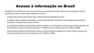 Acesso à informação no Brasil
O Artigo 9º da Lei 6.938 criou uma série de instrumentos bastante concretos, alguns dos quais guardam estreita
relação com o acesso à informação ambiental, entre eles:
- O Sistema Nacional de Informações sobre o Meio Ambiente (SINIMA) (inciso VII)
- O Cadastro Técnico Federal de Atividades e Instrumento de Defesa Ambiental e de Atividades potencialmente
poluidoras e utilizados dos recursos naturais
- A instituição do Relatório de Qualidade do Meio Ambiente, a ser divulgado anualmente pelo Instituto Brasileiro do
Meio Ambiente e Recursos Naturais Renováveis – IBAMA (inciso X, incluído pela Lei nº 7.804, de 1989)
- A garantia da prestação de informações relativas ao Meio Ambiente, obrigando-se o Poder Público a produzi-las,
quando inexistentes; (inciso XI, incluído pela Lei nº 7.804, de 1989).
 