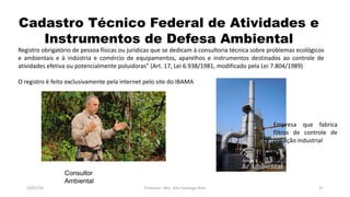 Cadastro Técnico Federal de Atividades e
Instrumentos de Defesa Ambiental
19/07/16 Professor: Msc. Alex Santiago Nina 37
Registro obrigatório de pessoa físicas ou jurídicas que se dedicam à consultoria técnica sobre problemas ecológicos
e ambientais e à indústria e comércio de equipamentos, aparelhos e instrumentos destinados ao controle de
atividades efetiva ou potencialmente poluidoras” (Art. 17, Lei 6.938/1981, modificado pela Lei 7.804/1989)
O registro é feito exclusivamente pela internet pelo site do IBAMA
Consultor
Ambiental
Empresa que fabrica
filtros de controle de
poluição industrial
 