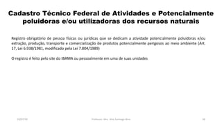 Cadastro Técnico Federal de Atividades e Potencialmente
poluidoras e/ou utilizadoras dos recursos naturais
19/07/16 Professor: Msc. Alex Santiago Nina 38
Registro obrigatório de pessoa físicas ou jurídicas que se dedicam a atividade potencialmente poluidoras e/ou
extração, produção, transporte e comercialização de produtos potencialmente perigosos ao meio ambiente (Art.
17, Lei 6.938/1981, modificado pela Lei 7.804/1989)
O registro é feito pelo site do IBAMA ou pessoalmente em uma de suas unidades
 