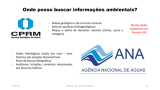 Onde posso buscar informações ambientais?
19/07/16 Professor: Msc. Alex Santiago Nina 39
- Mapas geológicos e de recursos minerais
- Atlas de aquíferos (hidrogeológicos)
- Mapas e alerta de desastres naturais (cheias, secas e
estiagens)
Muitos dados
disponíveis em
formato SIG
- Dados hidrológicos (vazão dos rios) – série
histórica das estações fluviométricas
- Plano de bacias hidrográficas
- Auditorias, licitações, convênios relacionados
aos Recursos Hídricos
 