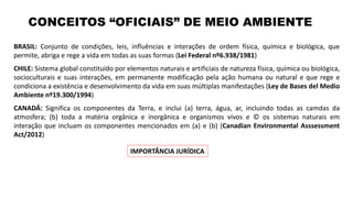 BRASIL: Conjunto de condições, leis, influências e interações de ordem física, química e biológica, que
permite, abriga e rege a vida em todas as suas formas (Lei Federal nº6.938/1981)
CHILE: Sistema global constituído por elementos naturais e artificiais de natureza física, química ou biológica,
socioculturais e suas interações, em permanente modificação pela ação humana ou natural e que rege e
condiciona a existência e desenvolvimento da vida em suas múltiplas manifestações (Ley de Bases del Medio
Ambiente nº19.300/1994)
CANADÁ: Significa os componentes da Terra, e inclui (a) terra, água, ar, incluindo todas as camdas da
atmosfera; (b) toda a matéria orgânica e inorgânica e organismos vivos e © os sistemas naturais em
interação que incluam os componentes mencionados em (a) e (b) (Canadian Environmental Asssessment
Act/2012)
CONCEITOS “OFICIAIS” DE MEIO AMBIENTE
IMPORTÂNCIA JURÍDICA
 