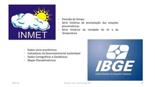 19/07/16 Professor: Msc. Alex Santiago Nina 40
- Previsão do Tempo
- Série histórica de precipitação das estações
pluviométricas
- Série histórica da Umidade do Ar e da
Temperatura
- Dados socio-econômicos
- Indicadores do Desenvolvimento Sustentável
- Dados Cartográficos e Geodésicos
- Mapas Planialtimétricos
 