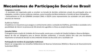 Mecanismos de Participação Social no Brasil
19/07/16 Professor: Msc. Alex Santiago Nina 43
Colegiados e Comitês
- A sociedade civil organizada pode se envolver na tomada de decisões ambientais através da participação ativa em
colegiados, comitês e outras instâncias coletivas, como Conselhos de Meio Ambiente e Comitês de Bacia Hidrográfica.
- Eventualmente os GTs do CONAMA convidam ONGs e OSCIPs como representantes da sociedade civil para debater
assuntos de interesse
Audiências Públicas
A Audiência é o mecanismo que assegura o conhecimento sobre o conteúdo do EIA/Rima, permitindo à sociedade civil a
possibilidade de intervir no processo de AIA através de sugestões e críticas ao projeto discutido.
Consulta Pública
É obrigatória para criação de Unidades de Conservação, exceto para a criação de Estação Ecológica e Reserva Biológica.
Apesar de não ser obrigatória para as demais decisões ambientais, a consulta pública tem sido uma ferramenta
importante na tomada de decisão na área ambiental através da discussão com a sociedade civil
Participação de membros de populações tradicionais
Devem ser assegurados nos Conselhos Deliberativos de Reservas Extrativistas (RESEXs) e Reservas de Desenvolvimento
Sustentável (RDSs)
 