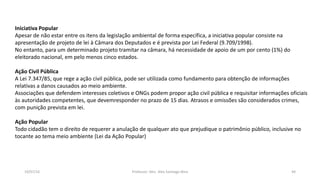 19/07/16 Professor: Msc. Alex Santiago Nina 44
Iniciativa Popular
Apesar de não estar entre os itens da legislação ambiental de forma específica, a iniciativa popular consiste na
apresentação de projeto de lei à Câmara dos Deputados e é prevista por Lei Federal (9.709/1998).
No entanto, para um determinado projeto tramitar na câmara, há necessidade de apoio de um por cento (1%) do
eleitorado nacional, em pelo menos cinco estados.
Ação Civil Pública
A Lei 7.347/85, que rege a ação civil pública, pode ser utilizada como fundamento para obtenção de informações
relativas a danos causados ao meio ambiente.
Associações que defendem interesses coletivos e ONGs podem propor ação civil pública e requisitar informações oficiais
às autoridades competentes, que devemresponder no prazo de 15 dias. Atrasos e omissões são considerados crimes,
com punição prevista em lei.
Ação Popular
Todo cidadão tem o direito de requerer a anulação de qualquer ato que prejudique o patrimônio público, inclusive no
tocante ao tema meio ambiente (Lei da Ação Popular)
 