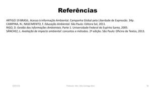 Referências
ARTIGO 19 BRASIL. Acesso à informação Ambiental. Campanha Global pela Liberdade de Expressão. 34p.
CAMPINA, N.; NASCIMENTO, F. Educação Ambiental. São Paulo: Editora Sol, 2011.
RIGO, D. Gestão das Informações Ambientais. Parte 1. Universidade Federal do Espírito Santo, 2005.
SÁNCHEZ, L. Avaliação de impacto ambiental: conceitos e métodos. 2ª edição. São Paulo: Oficina de Textos, 2013.
19/07/16 Professor: Msc. Alex Santiago Nina 45
 