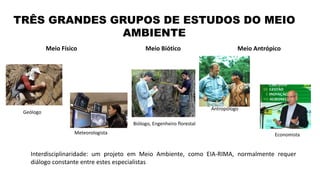 TRÊS GRANDES GRUPOS DE ESTUDOS DO MEIO
AMBIENTE
Interdisciplinaridade: um projeto em Meio Ambiente, como EIA-RIMA, normalmente requer
diálogo constante entre estes especialistas
Meio Biótico Meio AntrópicoMeio Físico
Geólogo
Meteorologista
Biólogo, Engenheiro florestal
Antropólogo
Economista
 
