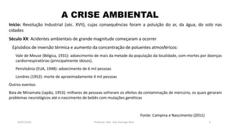 26/07/2016 Professor: Msc. Alex Santiago Nina 9
Início: Revolução Industrial (séc. XVII), cujas consequências foram a poluição do ar, da água, do solo nas
cidades
Século XX: Acidentes ambientais de grande magnitude começaram a ocorrer
Episódios de inversão térmica e aumento da concentração de poluentes atmosféricos:
Vale de Meuse (Bélgica, 1931): adoecimento de mais da metade da população da localidade, com mortes por doenças
cardiorrespiratórias (principalmente idosos).
Pensilvânia (EUA, 1948): adoecimento de 6 mil pessoas
Londres (1952): morte de aproximadamente 4 mil pessoas
Outros eventos
Baía de Minamata (Japão, 1953): milhares de pessoas sofreram os efeitos da contaminação de mercúrio, os quais geraram
problemas neurológicos até o nascimento de bebês com mutações genéticas
A CRISE AMBIENTAL
Fonte: Campina e Nascimento (2011)
 