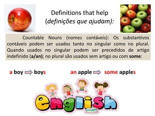 Definitions that help
(definições que ajudam):
Countable Nouns (nomes contáveis): Os substantivos
contáveis podem ser usados tanto no singular como no plural.
Quando usados no singular podem ser precedidos de artigo
indefinido (a/an); no plural são usados sem artigo ou com some:
a boy boys an apple some apples
 