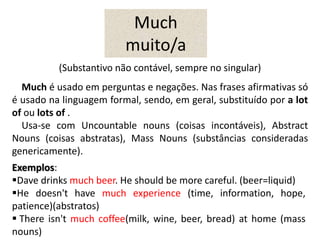 (Substantivo não contável, sempre no singular)
Much é usado em perguntas e negações. Nas frases afirmativas só
é usado na linguagem formal, sendo, em geral, substituído por a lot
of ou lots of .
Usa-se com Uncountable nouns (coisas incontáveis), Abstract
Nouns (coisas abstratas), Mass Nouns (substâncias consideradas
genericamente).
Much
muito/a
Exemplos:
Dave drinks much beer. He should be more careful. (beer=liquid)
He doesn't have much experience (time, information, hope,
patience)(abstratos)
 There isn't much coffee(milk, wine, beer, bread) at home (mass
nouns)
 