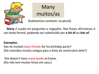 Many
muitos/as
(Substantivo contável, no plural)
Many é usado em perguntas e negações. Nas frases afirmativas é
um tanto formal, podendo ser substituído por a lot of ou lots of .
Exemplos:
Has he invited many friends for his birthday party?
(Ele convidou muitos amigos para a festa de aniversário dele?)
She doesn't have many books at home.
(Ela não tem muitos livros em casa.)
 