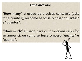 Uma dica útil:
"How many“ é usado para coisas contáveis (asks
for a number), ou como se fosse o nosso "quantas"
e "quantos".
"How much“ é usado para os incontáveis (asks for
an amount), ou como se fosse o nosso "quanta" e
"quanto".
 