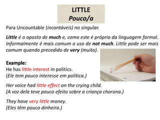 LITTLE
Pouco/a
Para Uncountable (incontáveis) no singular.
Little é o oposto de much e, como este é próprio da linguagem formal.
Informalmente é mais comum o uso de not much. Little pode ser mais
comum quando precedido de very (muito).
Example:
He has little interest in politics.
(Ele tem pouco interesse em política.)
Her voice had little effect on the crying child.
(A voz dela teve pouco efeito sobre a criança chorona.)
They have very little money.
(Eles têm pouco dinheiro.)
 