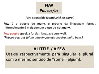 FEW
Poucos/as
Para countable (contáveis) no plural.
Few é o oposto de many, e próprio da linguagem formal.
Informalmente é mais comum o uso de not many.
Few people speak a foreign language very well.
(Poucas pessoas falam uma língua estrangeira muito bem.)
A LITTLE / A FEW
Usa-se respectivamente para singular e plural
com o mesmo sentido de "some" (algum).
 