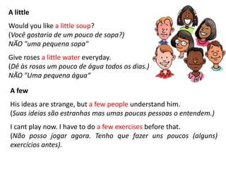 A little
Would you like a little soup?
(Você gostaria de um pouco de sopa?)
NÃO "uma pequena sopa"
Give roses a little water everyday.
(Dê às rosas um pouco de água todos os dias.)
NÃO "Uma pequena água“
A few
His ideas are strange, but a few people understand him.
(Suas ideias são estranhas mas umas poucas pessoas o entendem.)
I cant play now. I have to do a few exercises before that.
(Não posso jogar agora. Tenho que fazer uns poucos (alguns)
exercícios antes).
 