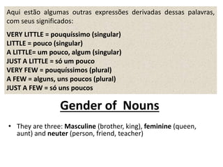 Aqui estão algumas outras expressões derivadas dessas palavras,
com seus significados:
VERY LITTLE = pouquíssimo (singular)
LITTLE = pouco (singular)
A LITTLE= um pouco, algum (singular)
JUST A LITTLE = só um pouco
VERY FEW = pouquíssimos (plural)
A FEW = alguns, uns poucos (plural)
JUST A FEW = só uns poucos
Gender of Nouns
• They are three: Masculine (brother, king), feminine (queen,
aunt) and neuter (person, friend, teacher)
 