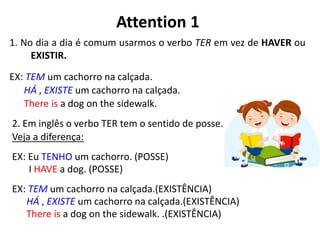 Attention 1
1. No dia a dia é comum usarmos o verbo TER em vez de HAVER ou
EXISTIR.
EX: TEM um cachorro na calçada.
HÁ , EXISTE um cachorro na calçada.
There is a dog on the sidewalk.
2. Em inglês o verbo TER tem o sentido de posse.
Veja a diferença:
EX: Eu TENHO um cachorro. (POSSE)
I HAVE a dog. (POSSE)
EX: TEM um cachorro na calçada.(EXISTÊNCIA)
HÁ , EXISTE um cachorro na calçada.(EXISTÊNCIA)
There is a dog on the sidewalk. .(EXISTÊNCIA)
 