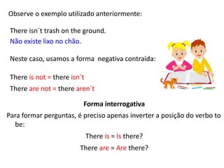 Observe o exemplo utilizado anteriormente:
There isn´t trash on the ground.
Não existe lixo no chão.
Neste caso, usamos a forma negativa contraída:
There is not = there isn´t
There are not = there aren´t
Forma interrogativa
Para formar perguntas, é preciso apenas inverter a posição do verbo to
be:
There is = Is there?
There are = Are there?
 