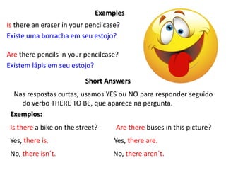 Examples
Is there an eraser in your pencilcase?
Existe uma borracha em seu estojo?
Are there pencils in your pencilcase?
Existem lápis em seu estojo?
Short Answers
Nas respostas curtas, usamos YES ou NO para responder seguido
do verbo THERE TO BE, que aparece na pergunta.
Exemplos:
Is there a bike on the street? Are there buses in this picture?
Yes, there is. Yes, there are.
No, there isn´t. No, there aren´t.
 