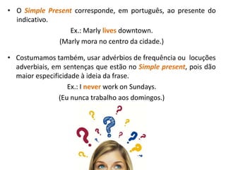 • O Simple Present corresponde, em português, ao presente do
indicativo.
Ex.: Marly lives downtown.
(Marly mora no centro da cidade.)
• Costumamos também, usar advérbios de frequência ou locuções
adverbiais, em sentenças que estão no Simple present, pois dão
maior especificidade à ideia da frase.
Ex.: I never work on Sundays.
(Eu nunca trabalho aos domingos.)
 