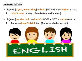 NEGATIVE FORM
• Sujeito (I, you, we ou they) + don’t (DO + NOT) + verbo sem to.
Ex.: I don’t have money. ( Eu não tenho dinheiro.)
• Sujeito (he, she ou it) + doesn’t (DOES + NOT) + verbo sem to.
Ex.: Andreza doesn’t drink tea. (Andreza não bebe chá.)
 