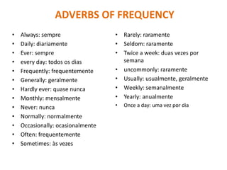 ADVERBS OF FREQUENCY
• Always: sempre
• Daily: diariamente
• Ever: sempre
• every day: todos os dias
• Frequently: frequentemente
• Generally: geralmente
• Hardly ever: quase nunca
• Monthly: mensalmente
• Never: nunca
• Normally: normalmente
• Occasionally: ocasionalmente
• Often: frequentemente
• Sometimes: às vezes
• Rarely: raramente
• Seldom: raramente
• Twice a week: duas vezes por
semana
• uncommonly: raramente
• Usually: usualmente, geralmente
• Weekly: semanalmente
• Yearly: anualmente
• Once a day: uma vez por dia
 