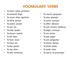VOCABULARY: VERBS
• To learn: saber, conhecer
• To pretend: fingir
• To mean: dizer, significar
• To think: pensar
• To watch: assistir
• To see: ver
• To help: ajudar
• To dream: sonhar
• To do: fazer
• To hear: ouvir
• To have: ter
• To like: gostar
• To say: dizer
• To talk: conversar
• To search: pesquisar
• To plan: planejar
• To write: escrever
• To offer: oferecer
• To call: chamar, telefonar
• To begin: começar
• To try: tentar
• To pay: pagar
• To ask: perguntar
• To dance: dançar
• To drink: beber
• To wash: lavar
• To worry: se preocupar
 