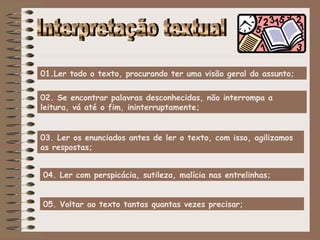 01.Ler todo o texto, procurando ter uma visão geral do assunto;


02. Se encontrar palavras desconhecidas, não interrompa a
leitura, vá até o fim, ininterruptamente;


03. Ler os enunciados antes de ler o texto, com isso, agilizamos
as respostas;


04. Ler com perspicácia, sutileza, malícia nas entrelinhas;


05. Voltar ao texto tantas quantas vezes precisar;
 