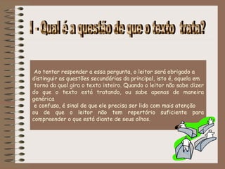 Ao tentar responder a essa pergunta, o leitor será obrigado a
distinguir as questões secundárias da principal, isto é, aquela em
 torno da qual gira o texto inteiro. Quando o leitor não sabe dizer
do que o texto está tratando, ou sabe apenas de maneira
genérica
 e confusa, é sinal de que ele precisa ser lido com mais atenção
ou de que o leitor não tem repertório suficiente para
compreender o que está diante de seus olhos. 
 