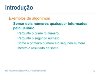 Introdução
    Exemplos de algoritmos
         Somar dois números quaisquer informados
         pelo usuário
             Pergunte o primeiro número
             Pergunte o segundo número
             Some o primeiro número e o segundo número
             Mostre o resultado da soma




FTC - ALGORITMOS E PROGRAMAÇÃO DE COMPUTADORES           10
 