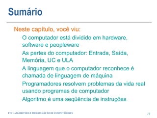 Sumário
    Neste capítulo, você viu:
          O computador está dividido em hardware,
          software e peopleware
          As partes do computador: Entrada, Saída,
          Memória, UC e ULA
          A linguagem que o computador reconhece é
          chamada de linguagem de máquina
          Programadores resolvem problemas da vida real
          usando programas de computador
          Algoritmo é uma seqüência de instruções

FTC - ALGORITMOS E PROGRAMAÇÃO DE COMPUTADORES            11
 