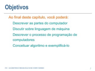 Objetivos
    Ao final deste capítulo, você poderá:
         Descrever as partes do computador
         Discutir sobre linguagem de máquina
         Descrever o processo de programação de
         computadores
         Conceituar algoritmo e exemplificá-lo




FTC - ALGORITMOS E PROGRAMAÇÃO DE COMPUTADORES    2
 