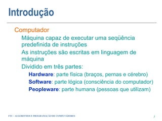 Introdução
    Computador
         Máquina capaz de executar uma seqüência
         predefinida de instruções
         As instruções são escritas em linguagem de
         máquina
         Dividido em três partes:
             Hardware: parte física (braços, pernas e cérebro)
             Software: parte lógica (consciência do computador)
             Peopleware: parte humana (pessoas que utilizam)



FTC - ALGORITMOS E PROGRAMAÇÃO DE COMPUTADORES                    3
 
