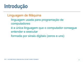 Introdução
    Linguagem de Máquina
         linguagem usada para programação de
         computadores
         é a única linguagem que o computador consegue
         entender e executar
         formada por sinais digitais (zeros e uns)




FTC - ALGORITMOS E PROGRAMAÇÃO DE COMPUTADORES           6
 