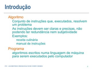 Introdução
    Algoritmo
         Conjunto de instruções que, executados, resolvem
         um problema
         As instruções devem ser claras e precisas, não
         podendo ter redundância nem subjetividade
         Exemplos:
             receita culinária
             manual de instruções
    Programa
         algoritmos escritos numa linguagem de máquina
         para serem executados pelo computador

FTC - ALGORITMOS E PROGRAMAÇÃO DE COMPUTADORES              8
 