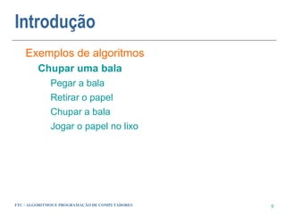 Introdução
    Exemplos de algoritmos
         Chupar uma bala
             Pegar a bala
             Retirar o papel
             Chupar a bala
             Jogar o papel no lixo




FTC - ALGORITMOS E PROGRAMAÇÃO DE COMPUTADORES   9
 