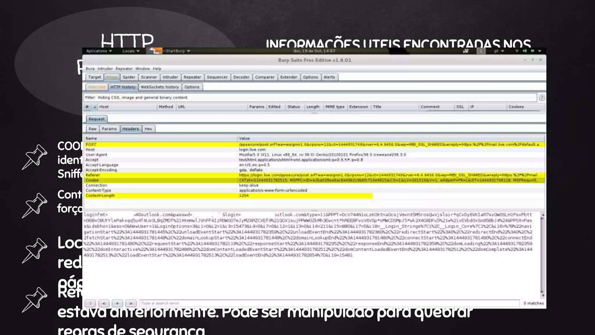 COOKIE - Esse cabeçalho mostra o cookie que pode estar servindo como
identificador de sessão do usuário. É possível roubar essa sessão com uso de
Sniffers como Wireshark e Ettercap
HTTP
READERS
INFORMAÇÕES UTEIS ENCONTRADAS NOS
CABEÇALHOS HTTP
Content-Length - É o tamanho em bytes da resposta. Utilizado para analise de
força bruta.
Location - É usado quando é necessário fazer o
redirecionamento de um usuário para alguma outra
página.
Referrer - Este dado mostra onde o navegador do usuário
estava anteriormente. Pode ser manipulado para quebrar
 